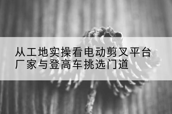 蒙山电动剪叉升降平台厂家-从工地实操看电动剪叉平台厂家与登高车挑选门道