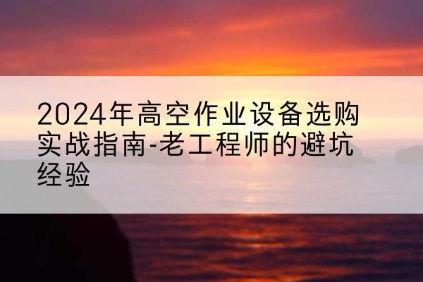 蒙山高空作业升降机厂家推荐-2024年高空作业设备选购实战指南-老工程师的避坑经验