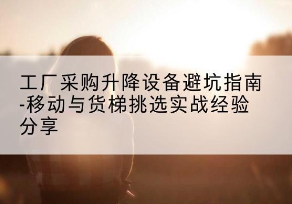 蒙山移动式升降机怎么选-工厂采购升降设备避坑指南-移动与货梯挑选实战经验分享