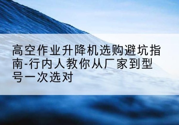 蒙山升降平台厂家-高空作业升降机选购避坑指南-行内人教你从厂家到型号一次选对