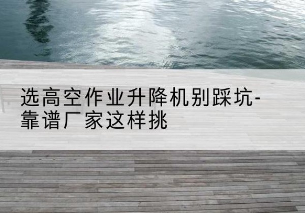 蒙山剪叉式升降机厂家-选高空作业升降机别踩坑-靠谱厂家这样挑