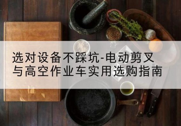 蒙山电动剪叉升降平台怎么选-选对设备不踩坑-电动剪叉与高空作业车实用选购指南