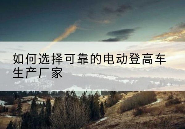 蒙山电动登高车厂家-如何选择可靠的电动登高车生产厂家