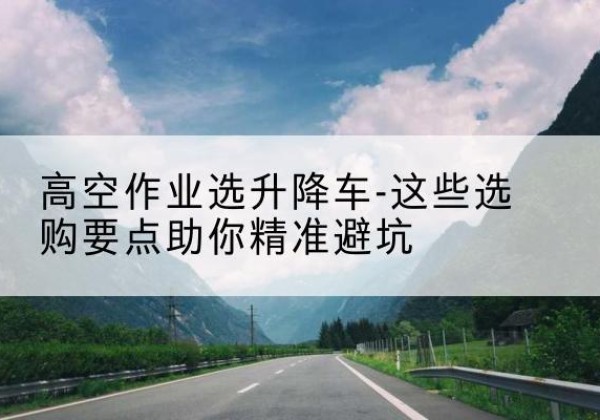 蒙山升降车厂家-高空作业选升降车-这些选购要点助你*避坑