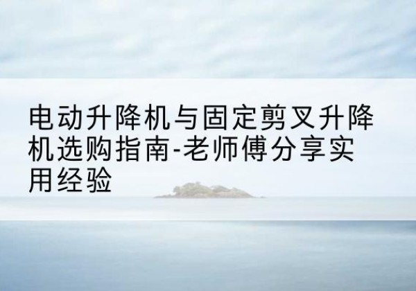 蒙山电动升降机怎么选-电动升降机与固定剪叉升降机选购指南-老师傅分享实用经验