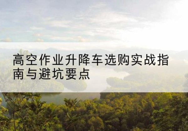 蒙山升降车怎么选-高空作业升降车选购实战指南与避坑要点