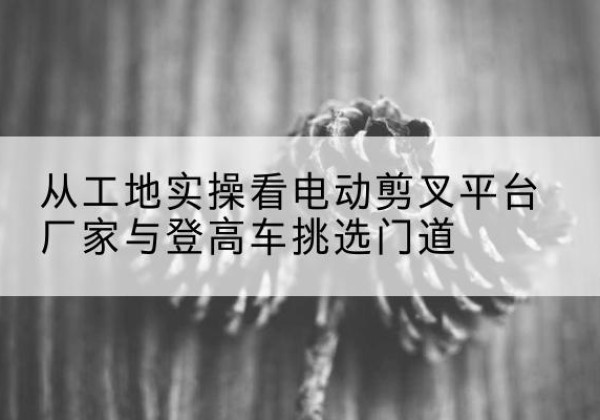 蒙山电动剪叉升降平台厂家-从工地实操看电动剪叉平台厂家与登高车挑选门道