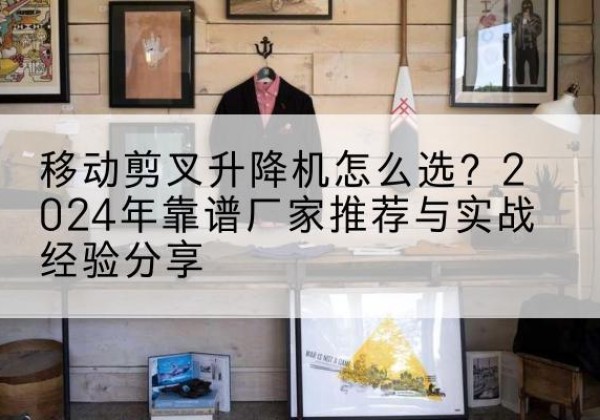 蒙山升降平台厂家推荐-移动剪叉升降机怎么选？2024年靠谱厂家推荐与实战经验分享