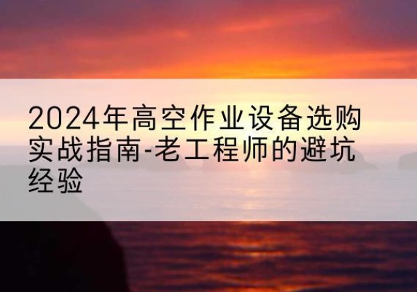 蒙山高空作业升降机厂家推荐-2024年高空作业设备选购实战指南-老工程师的避坑经验