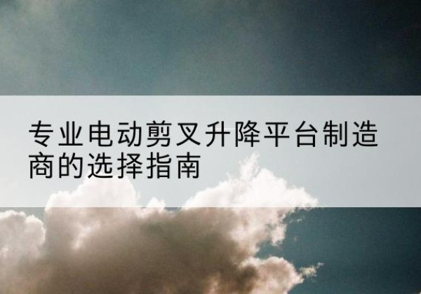 蒙山电动剪叉升降平台厂家-专业电动剪叉升降平台制造商的选择指南